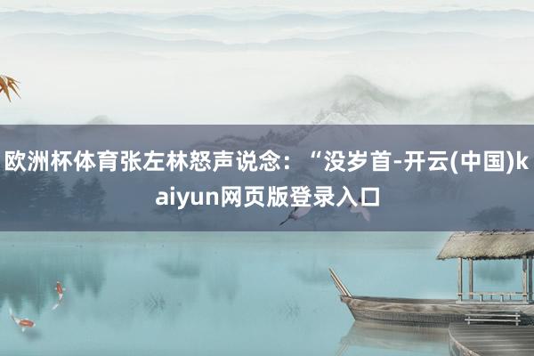 欧洲杯体育张左林怒声说念：“没岁首-开云(中国)kaiyun网页版登录入口