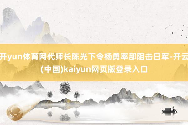 开yun体育网代师长陈光下令杨勇率部阻击日军-开云(中国)kaiyun网页版登录入口
