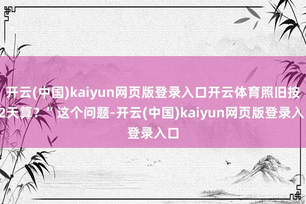 开云(中国)kaiyun网页版登录入口开云体育照旧按22天算？”这个问题-开云(中国)kaiyun网页版登录入口