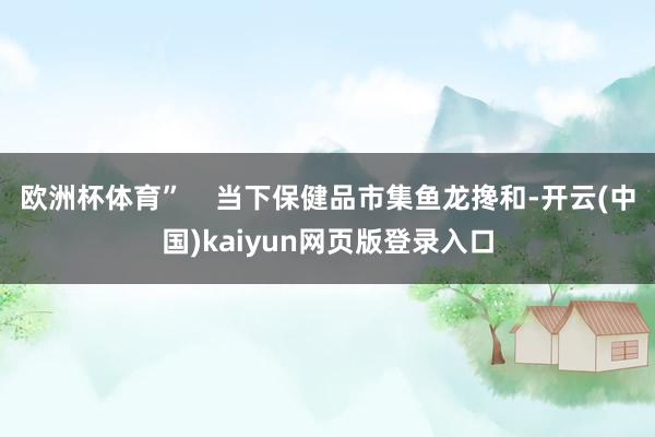 欧洲杯体育”    当下保健品市集鱼龙搀和-开云(中国)kaiyun网页版登录入口
