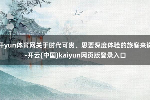 开yun体育网关于时代可贵、思要深度体验的旅客来说-开云(中国)kaiyun网页版登录入口