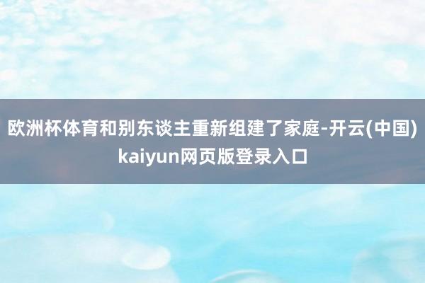 欧洲杯体育和别东谈主重新组建了家庭-开云(中国)kaiyun网页版登录入口
