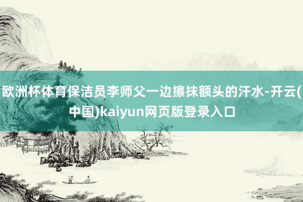 欧洲杯体育保洁员李师父一边擦抹额头的汗水-开云(中国)kaiyun网页版登录入口