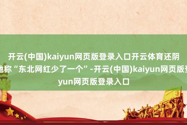 开云(中国)kaiyun网页版登录入口开云体育还阴阳怪气地称“东北网红少了一个”-开云(中国)kaiyun网页版登录入口