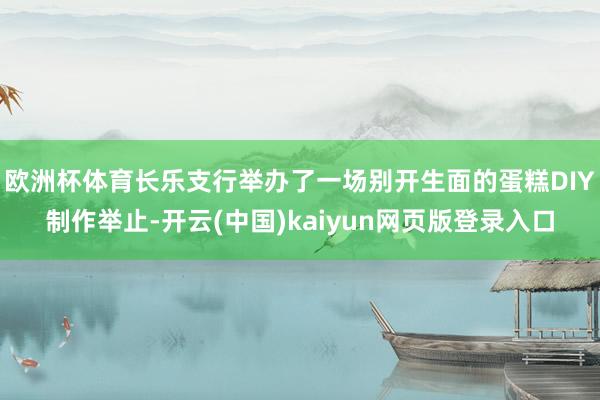 欧洲杯体育长乐支行举办了一场别开生面的蛋糕DIY制作举止-开云(中国)kaiyun网页版登录入口