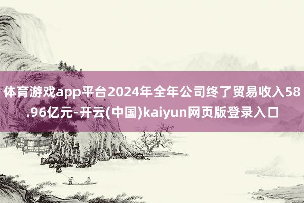 体育游戏app平台2024年全年公司终了贸易收入58.96亿元-开云(中国)kaiyun网页版登录入口