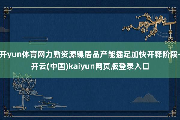 开yun体育网力勤资源镍居品产能插足加快开释阶段-开云(中国)kaiyun网页版登录入口