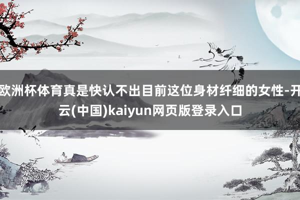 欧洲杯体育真是快认不出目前这位身材纤细的女性-开云(中国)kaiyun网页版登录入口
