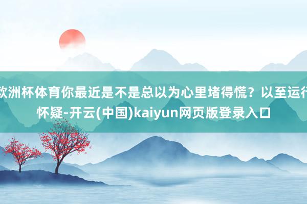 欧洲杯体育你最近是不是总以为心里堵得慌？以至运行怀疑-开云(中国)kaiyun网页版登录入口