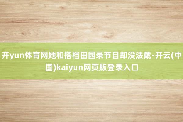 开yun体育网她和搭档田园录节目却没法戴-开云(中国)kaiyun网页版登录入口