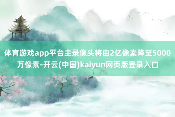 体育游戏app平台主录像头将由2亿像素降至5000万像素-开云(中国)kaiyun网页版登录入口