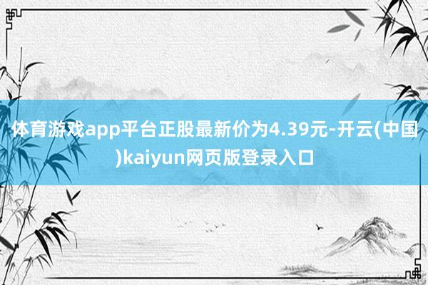 体育游戏app平台正股最新价为4.39元-开云(中国)kaiyun网页版登录入口