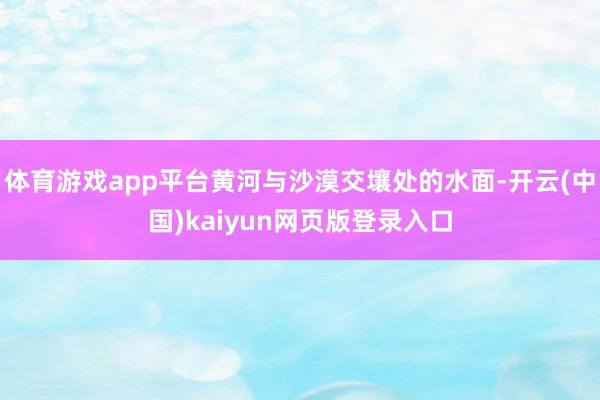 体育游戏app平台黄河与沙漠交壤处的水面-开云(中国)kaiyun网页版登录入口