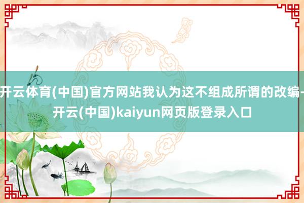 开云体育(中国)官方网站我认为这不组成所谓的改编-开云(中国)kaiyun网页版登录入口