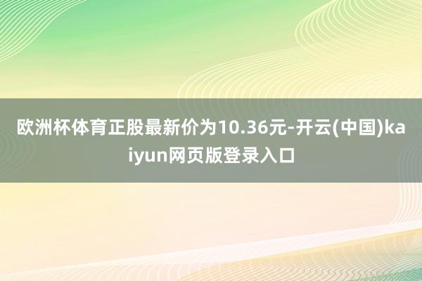 欧洲杯体育正股最新价为10.36元-开云(中国)kaiyun网页版登录入口