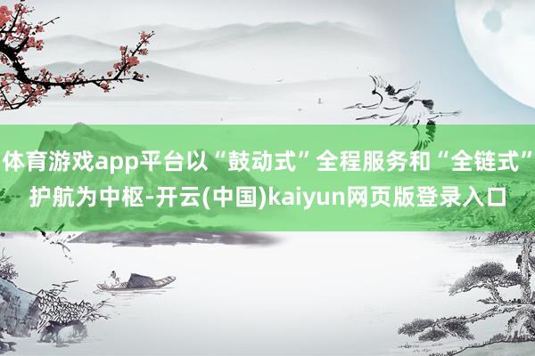 体育游戏app平台以“鼓动式”全程服务和“全链式”护航为中枢-开云(中国)kaiyun网页版登录入口