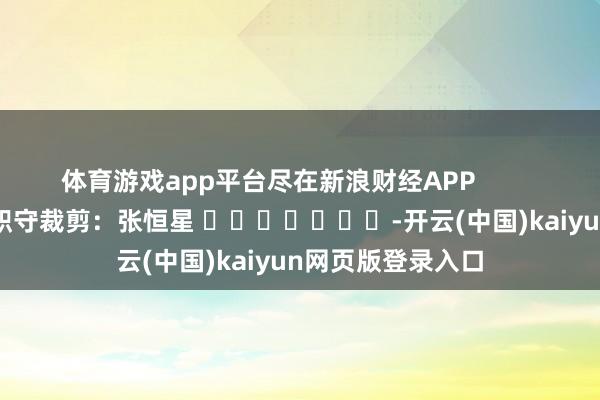 体育游戏app平台尽在新浪财经APP            						职守裁剪：张恒星 							-开云(中国)kaiyun网页版登录入口