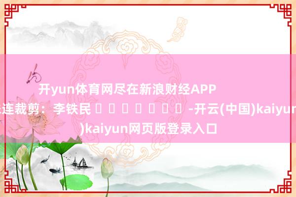 开yun体育网尽在新浪财经APP            						株连裁剪：李铁民 							-开云(中国)kaiyun网页版登录入口
