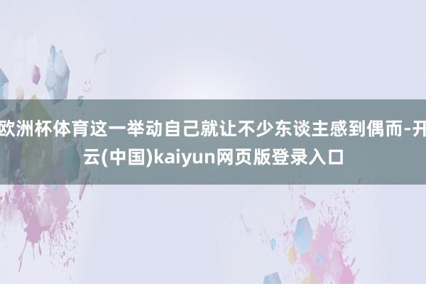 欧洲杯体育这一举动自己就让不少东谈主感到偶而-开云(中国)kaiyun网页版登录入口
