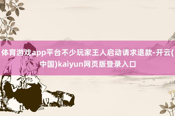 体育游戏app平台不少玩家王人启动请求退款-开云(中国)kaiyun网页版登录入口