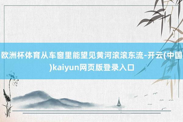 欧洲杯体育从车窗里能望见黄河滚滚东流-开云(中国)kaiyun网页版登录入口