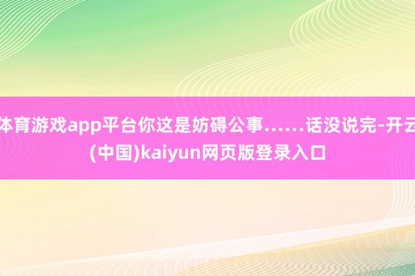 体育游戏app平台你这是妨碍公事……话没说完-开云(中国)kaiyun网页版登录入口