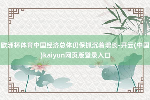 欧洲杯体育中国经济总体仍保抓沉着增长-开云(中国)kaiyun网页版登录入口