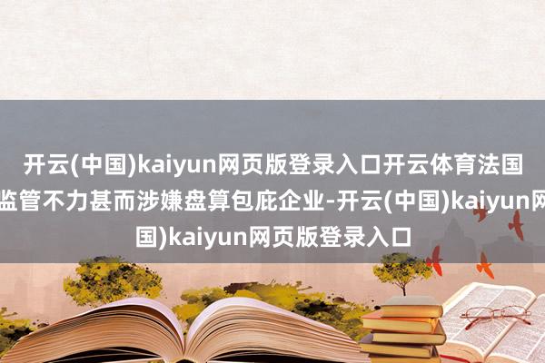 开云(中国)kaiyun网页版登录入口开云体育法国政府磋议部门监管不力甚而涉嫌盘算包庇企业-开云(中国)kaiyun网页版登录入口