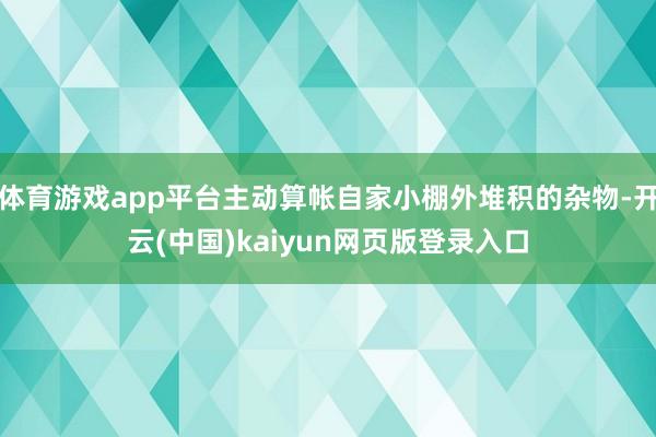 体育游戏app平台主动算帐自家小棚外堆积的杂物-开云(中国)kaiyun网页版登录入口