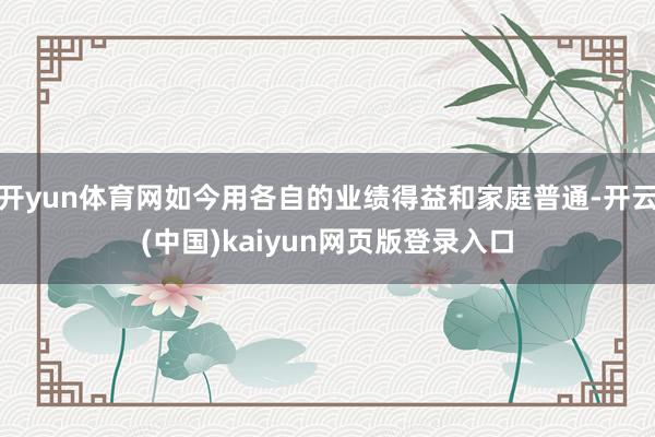 开yun体育网如今用各自的业绩得益和家庭普通-开云(中国)kaiyun网页版登录入口
