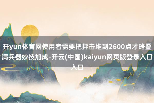 开yun体育网使用者需要把抨击堆到2600点才略叠满兵器妙技加成-开云(中国)kaiyun网页版登录入口