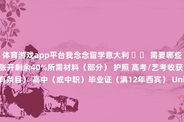 体育游戏app平台我念念留学意大利 ▶◀ 需要哪些材料？1、请求意大利本科张开剩余40%所需材料（部分） 护照 高考/艺考收获（部分院校对分数线有条目） 高中（或中职）毕业证（满12年西宾） Universitaly预注册回抓 价值声明2、请求意大利硕士所需材料（部分） 护照 本科毕业证、本科学位证 本科收获单、课程刻画 Universitaly预注册回抓 价值声明- 意大利留学·别国滋长西宾 - 发布于：湖北省-开云(中国)kaiyun网页版登录入口
