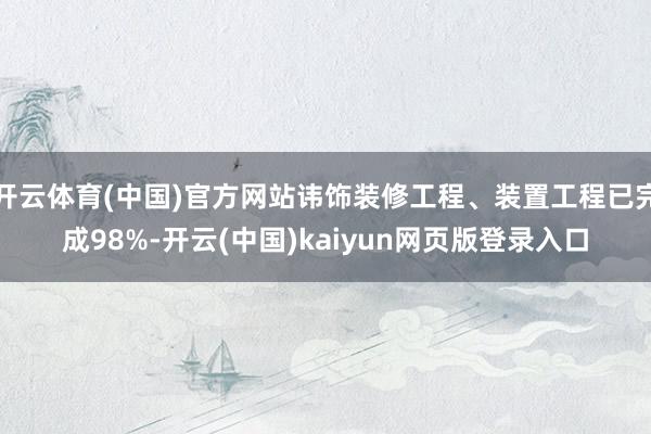 开云体育(中国)官方网站讳饰装修工程、装置工程已完成98%-开云(中国)kaiyun网页版登录入口