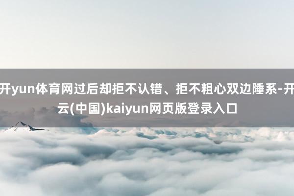 开yun体育网过后却拒不认错、拒不粗心双边陲系-开云(中国)kaiyun网页版登录入口