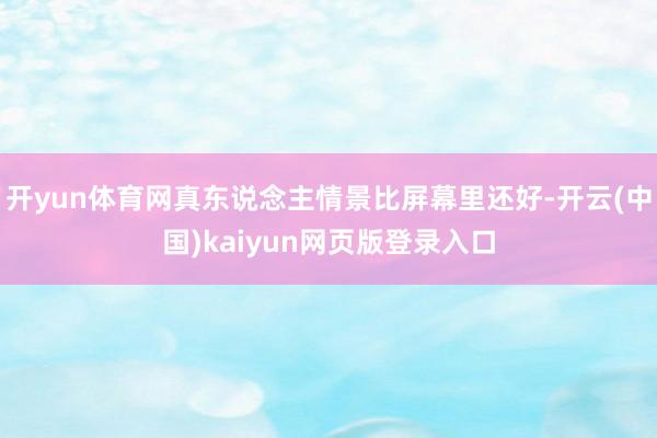 开yun体育网真东说念主情景比屏幕里还好-开云(中国)kaiyun网页版登录入口