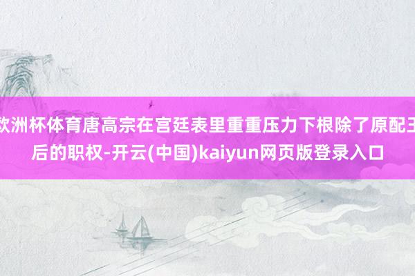 欧洲杯体育唐高宗在宫廷表里重重压力下根除了原配王后的职权-开云(中国)kaiyun网页版登录入口