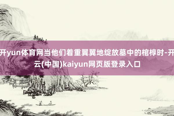 开yun体育网当他们着重翼翼地绽放墓中的棺椁时-开云(中国)kaiyun网页版登录入口