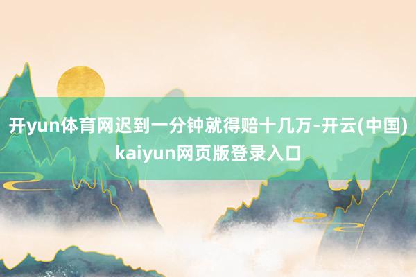 开yun体育网迟到一分钟就得赔十几万-开云(中国)kaiyun网页版登录入口