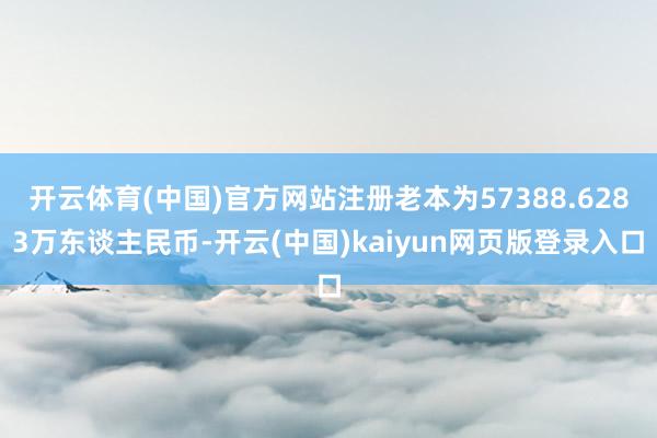 开云体育(中国)官方网站注册老本为57388.6283万东谈主民币-开云(中国)kaiyun网页版登录入口