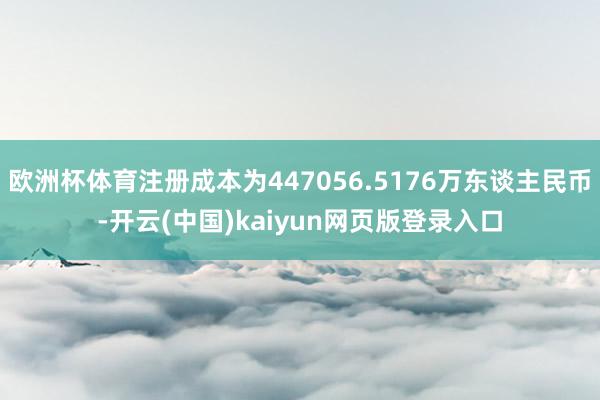 欧洲杯体育注册成本为447056.5176万东谈主民币-开云(中国)kaiyun网页版登录入口