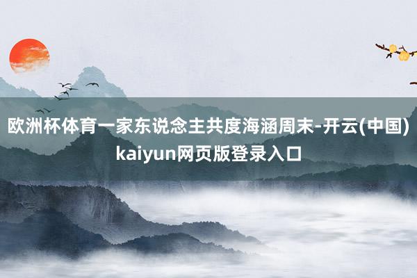 欧洲杯体育一家东说念主共度海涵周末-开云(中国)kaiyun网页版登录入口