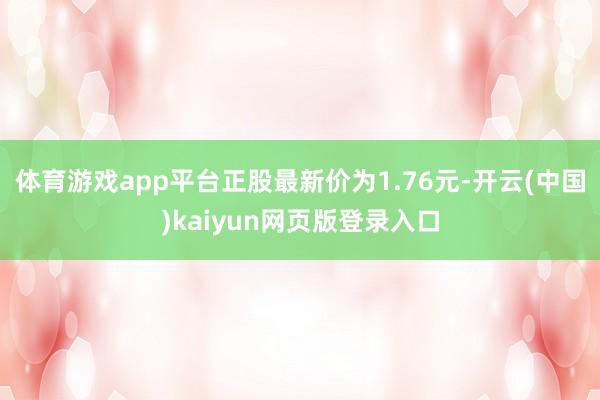 体育游戏app平台正股最新价为1.76元-开云(中国)kaiyun网页版登录入口