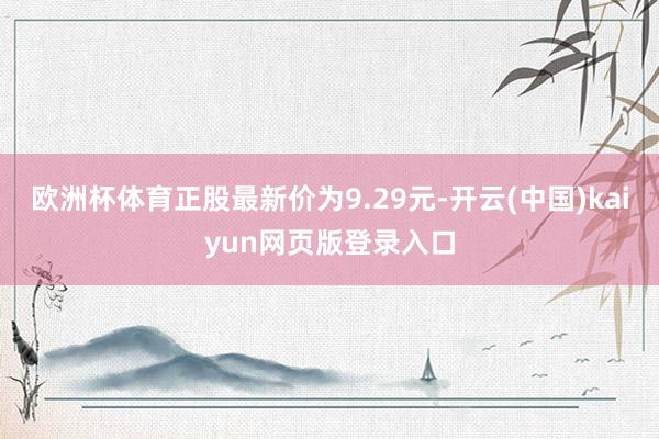 欧洲杯体育正股最新价为9.29元-开云(中国)kaiyun网页版登录入口