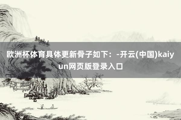 欧洲杯体育具体更新骨子如下：-开云(中国)kaiyun网页版登录入口