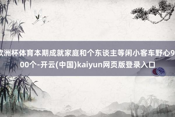 欧洲杯体育本期成就家庭和个东谈主等闲小客车野心9600个-开云(中国)kaiyun网页版登录入口