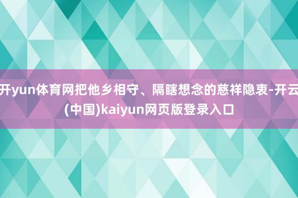 开yun体育网把他乡相守、隔瞎想念的慈祥隐衷-开云(中国)kaiyun网页版登录入口