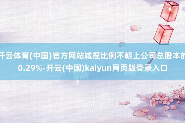 开云体育(中国)官方网站减捏比例不朝上公司总股本的0.29%-开云(中国)kaiyun网页版登录入口