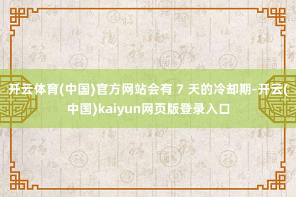 开云体育(中国)官方网站会有 7 天的冷却期-开云(中国)kaiyun网页版登录入口