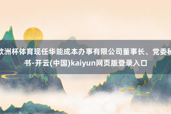 欧洲杯体育现任华能成本办事有限公司董事长、党委秘书-开云(中国)kaiyun网页版登录入口