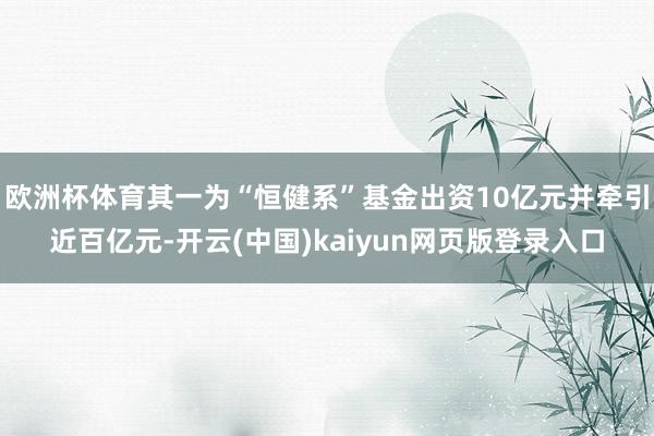 欧洲杯体育其一为“恒健系”基金出资10亿元并牵引近百亿元-开云(中国)kaiyun网页版登录入口